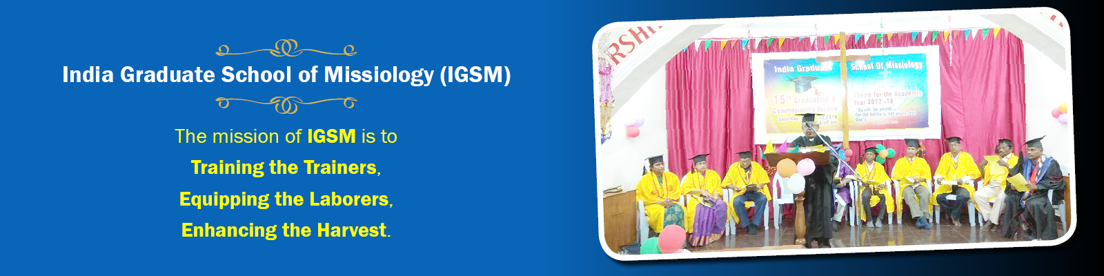 The mission of India Graduate School of Missiology (IGSM) is to Training the Trainers, Equipping the Laborers, Enhancing the Harvest.